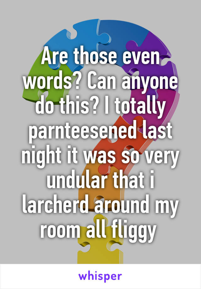 Are those even words? Can anyone do this? I totally parnteesened last night it was so very undular that i larcherd around my room all fliggy 