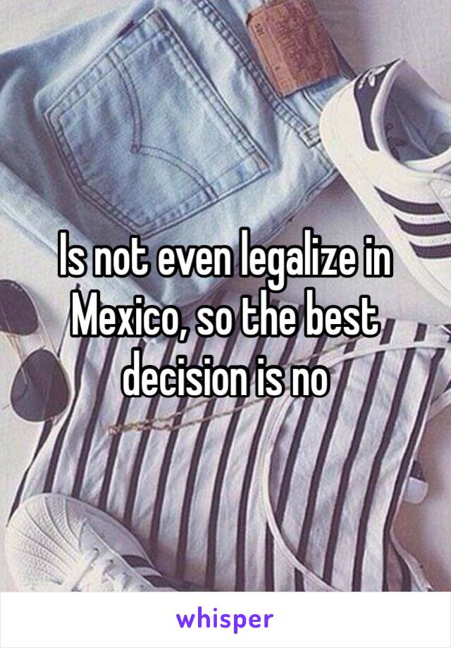 Is not even legalize in Mexico, so the best decision is no 
