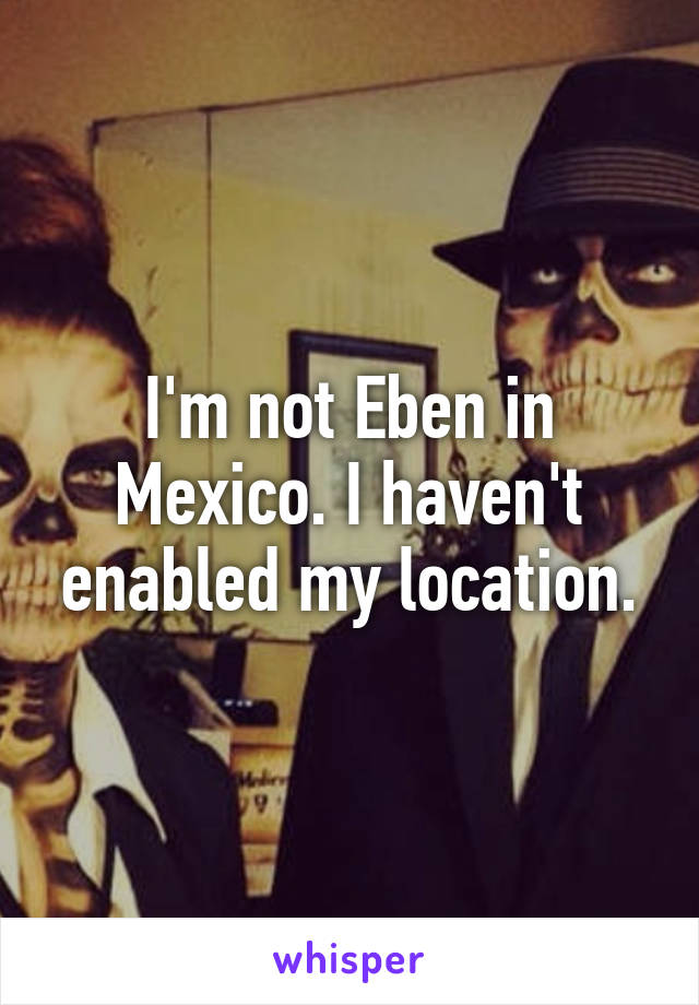I'm not Eben in Mexico. I haven't enabled my location.