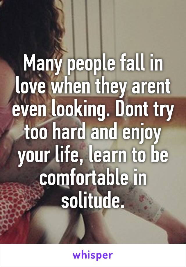 Many people fall in love when they arent even looking. Dont try too hard and enjoy your life, learn to be comfortable in solitude.