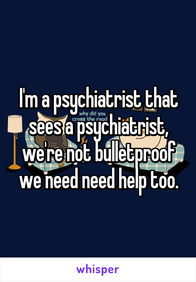 I'm a psychiatrist that sees a psychiatrist, we're not bulletproof we need need help too.