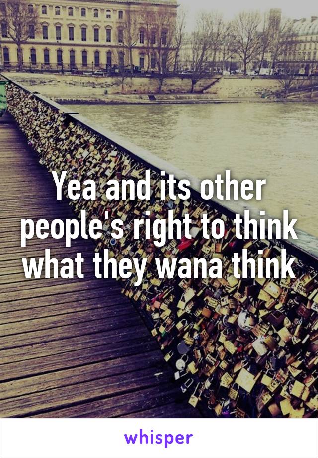 Yea and its other people's right to think what they wana think