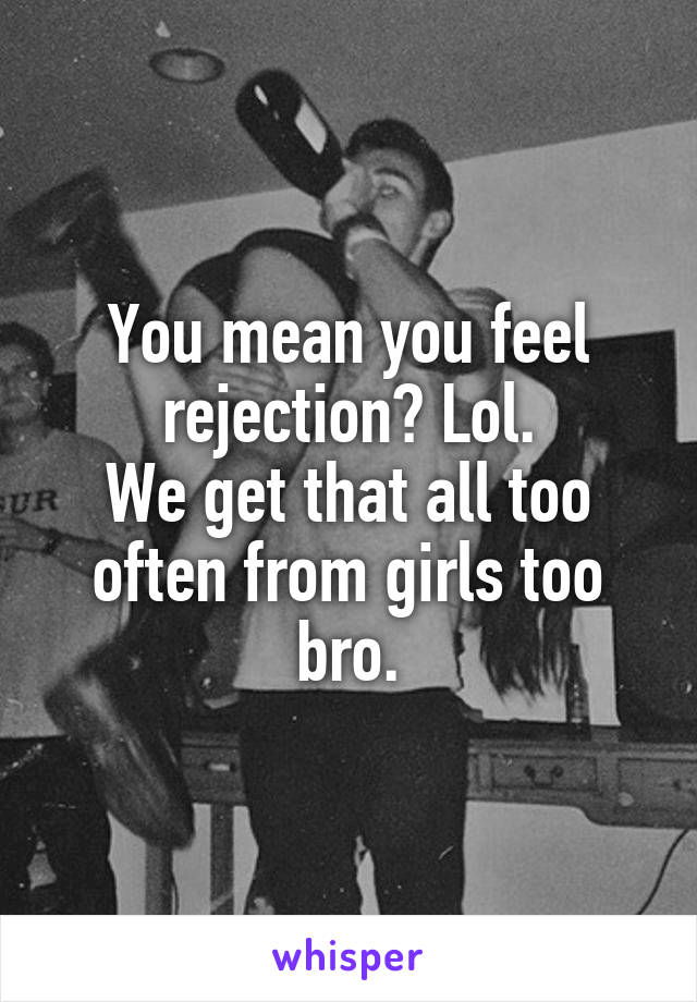 You mean you feel rejection? Lol.
We get that all too often from girls too bro.