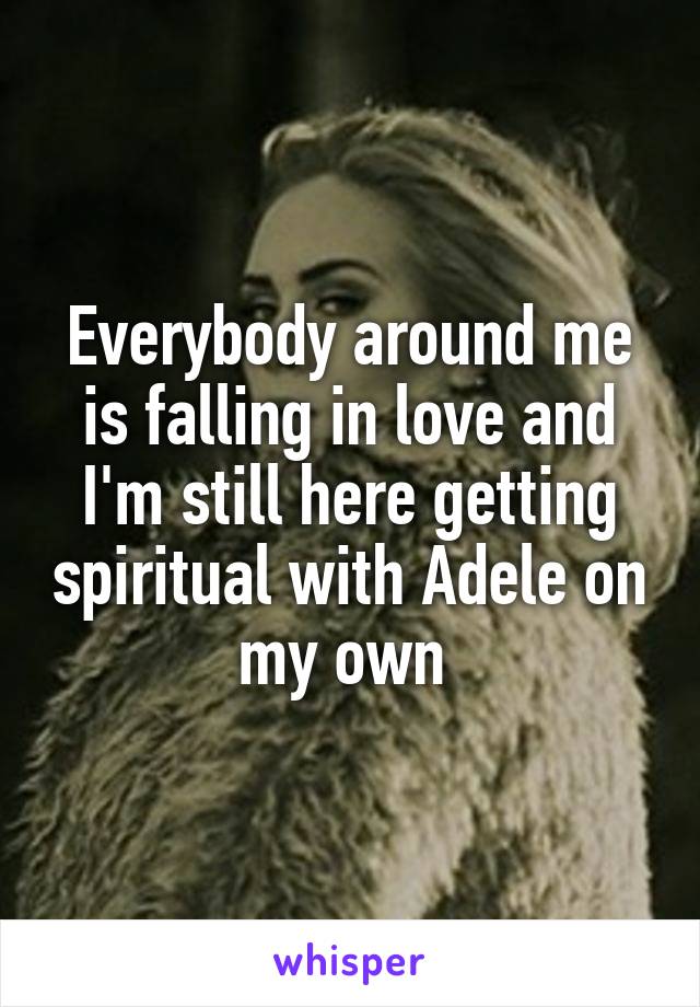 Everybody around me is falling in love and I'm still here getting spiritual with Adele on my own 