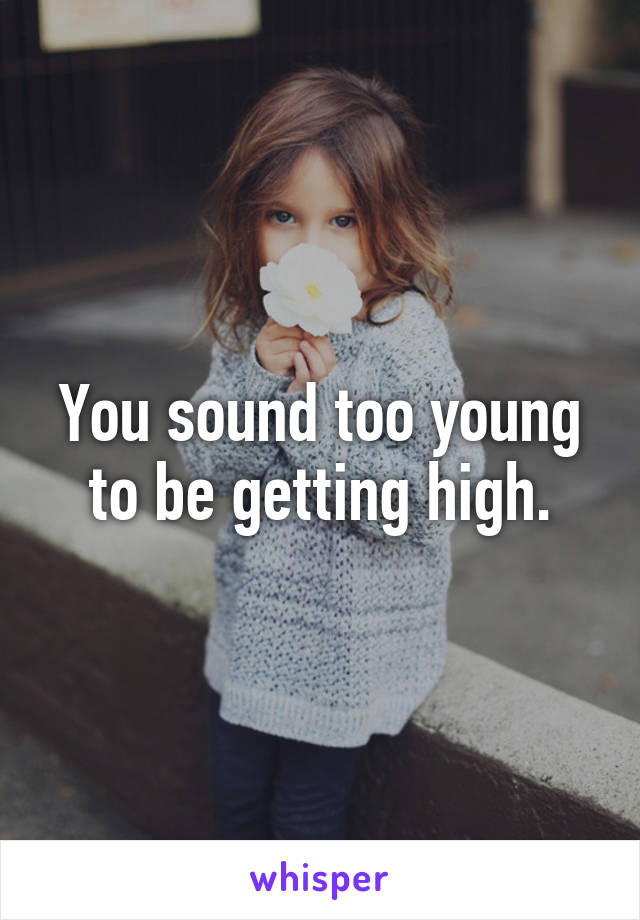 You sound too young to be getting high.