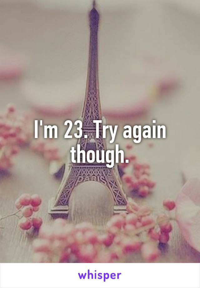 I'm 23. Try again though.