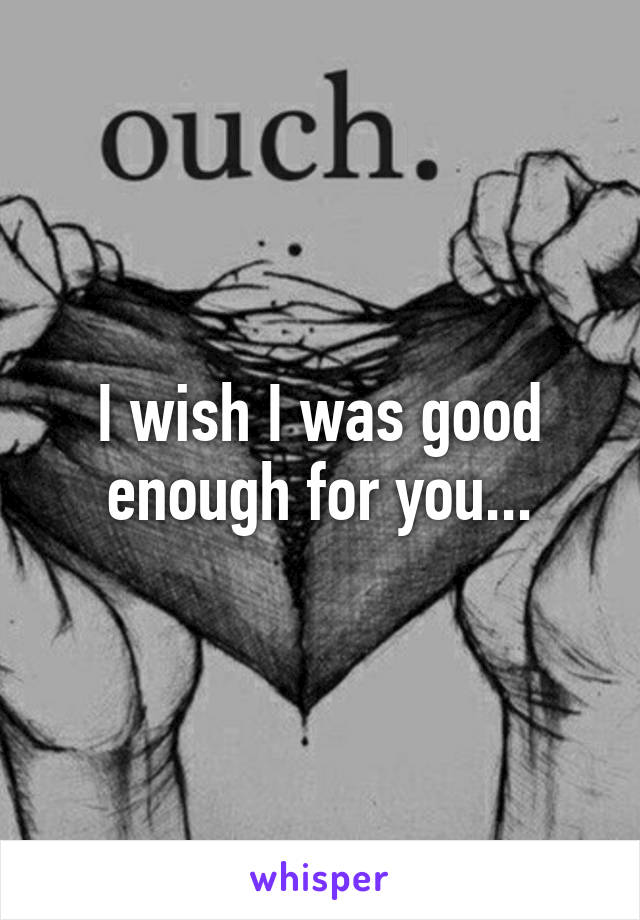 I wish I was good enough for you...