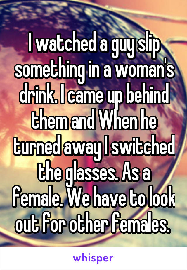 I watched a guy slip something in a woman's drink. I came up behind them and When he turned away I switched the glasses. As a female. We have to look out for other females. 