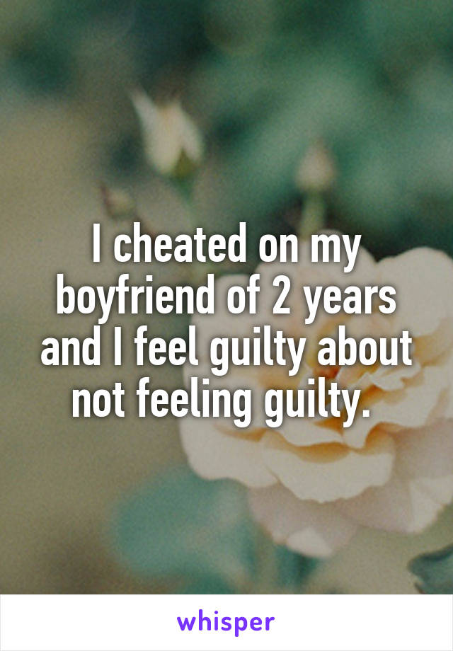 I cheated on my boyfriend of 2 years and I feel guilty about
not feeling guilty. 