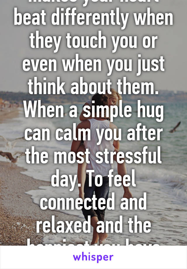 It feels fuzzy and makes your heart beat differently when they touch you or even when you just think about them. When a simple hug can calm you after the most stressful day. To feel connected and relaxed and the happiest you have ever been in your life!!