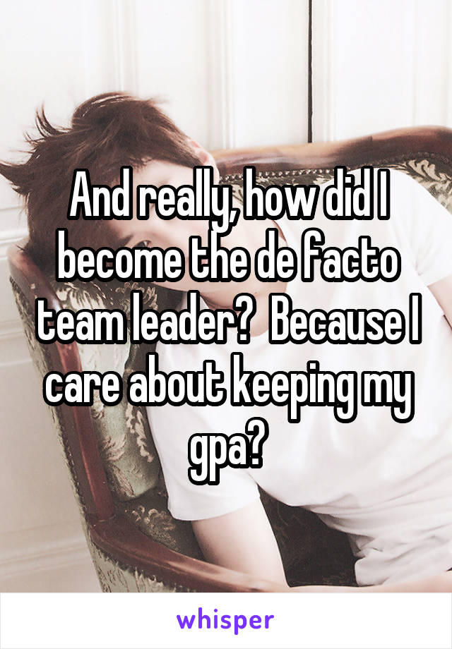 And really, how did I become the de facto team leader?  Because I care about keeping my gpa?