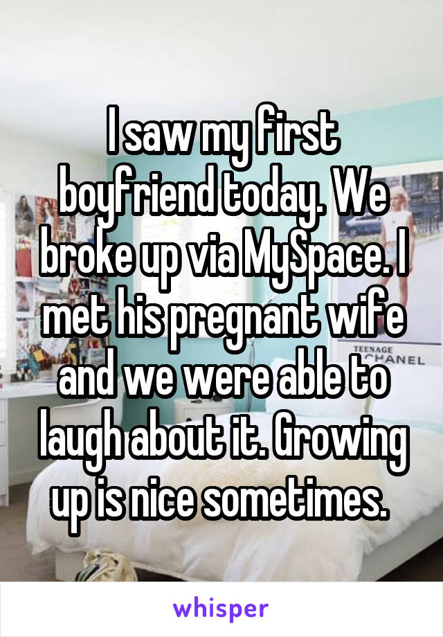 I saw my first boyfriend today. We broke up via MySpace. I met his pregnant wife and we were able to laugh about it. Growing up is nice sometimes. 