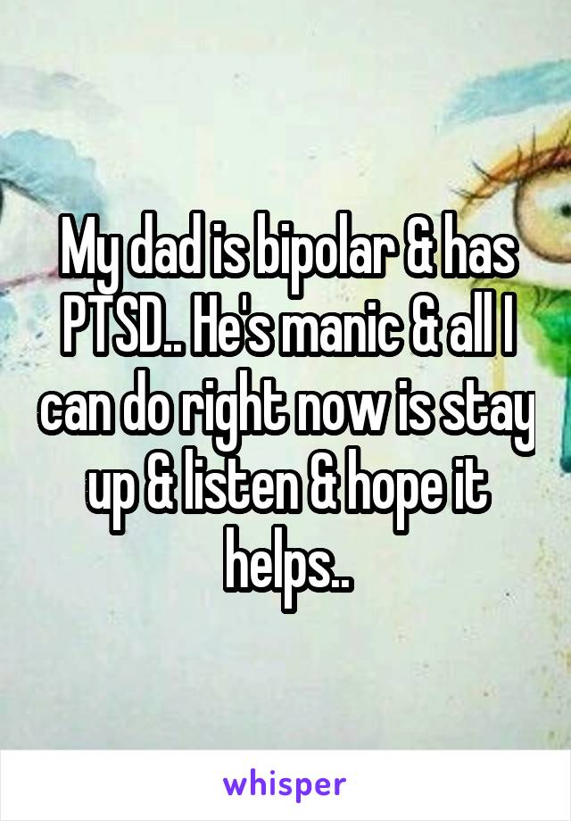 My dad is bipolar & has PTSD.. He's manic & all I can do right now is stay up & listen & hope it helps..