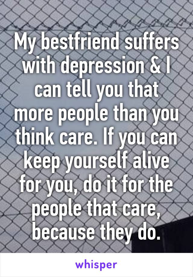 My bestfriend suffers with depression & I can tell you that more people than you think care. If you can keep yourself alive for you, do it for the people that care, because they do.