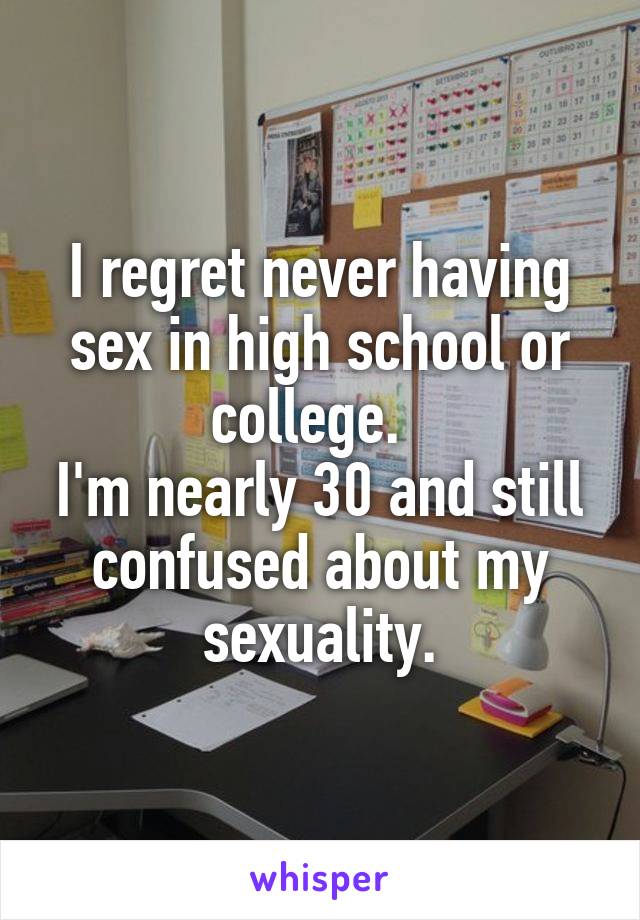 I regret never having sex in high school or college.  
I'm nearly 30 and still confused about my sexuality.