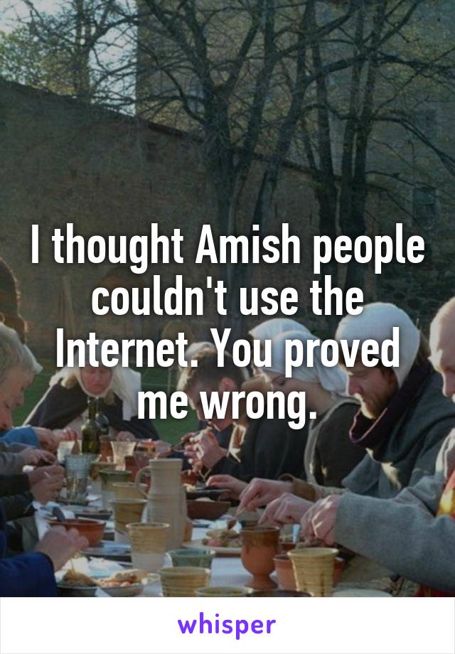 I thought Amish people couldn't use the Internet. You proved me wrong.