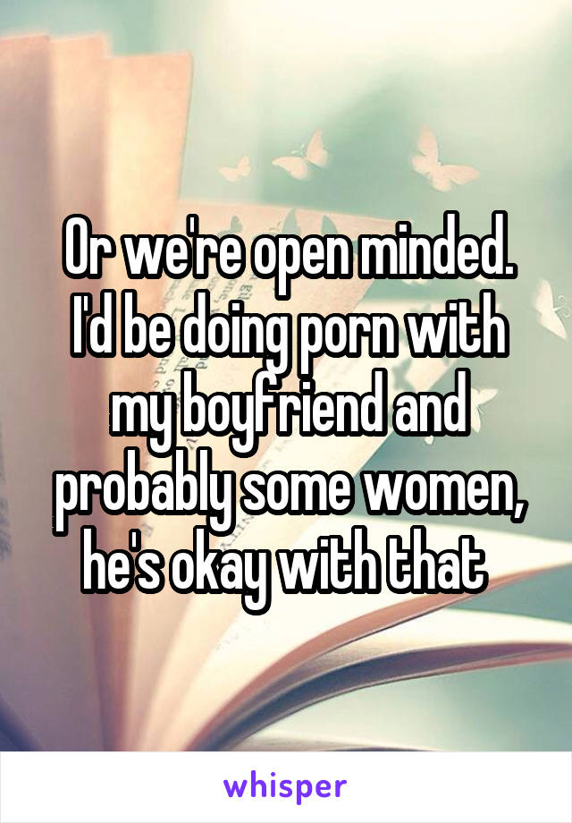 Or we're open minded. I'd be doing porn with my boyfriend and probably some women, he's okay with that 