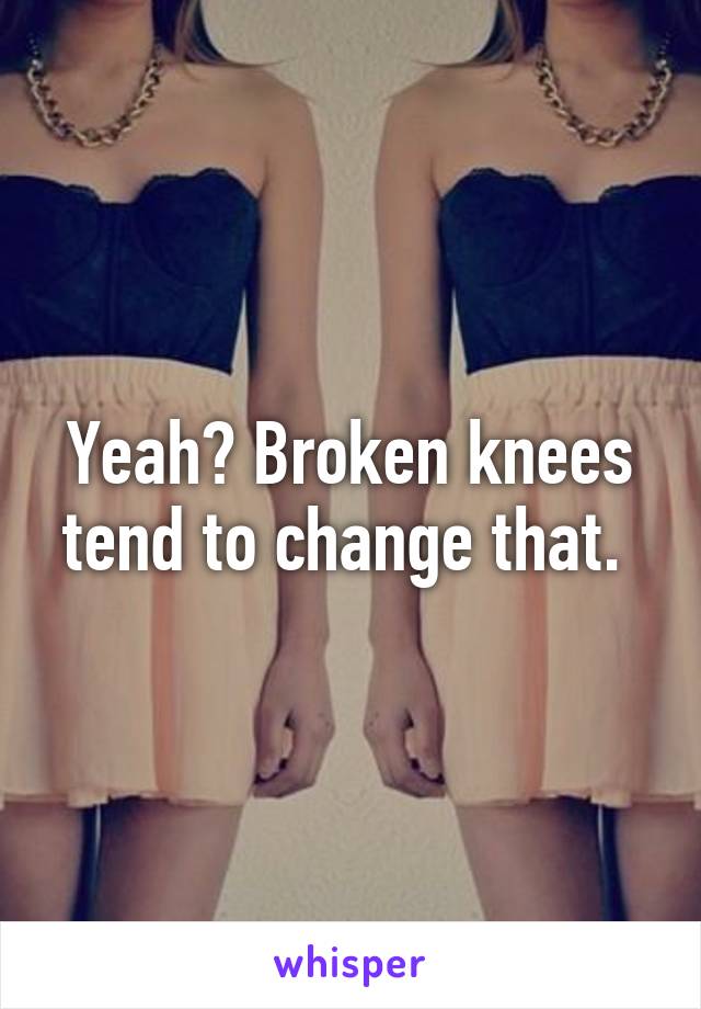 Yeah? Broken knees tend to change that. 