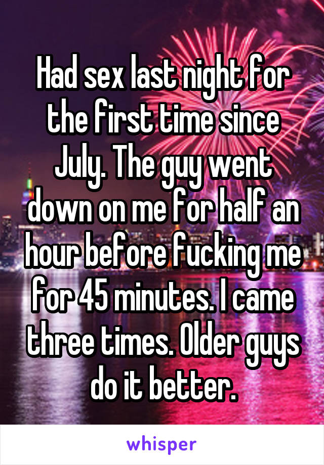 Had sex last night for the first time since July. The guy went down on me for half an hour before fucking me for 45 minutes. I came three times. Older guys do it better.