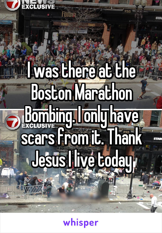 I was there at the Boston Marathon Bombing. I only have scars from it. Thank Jesus I live today