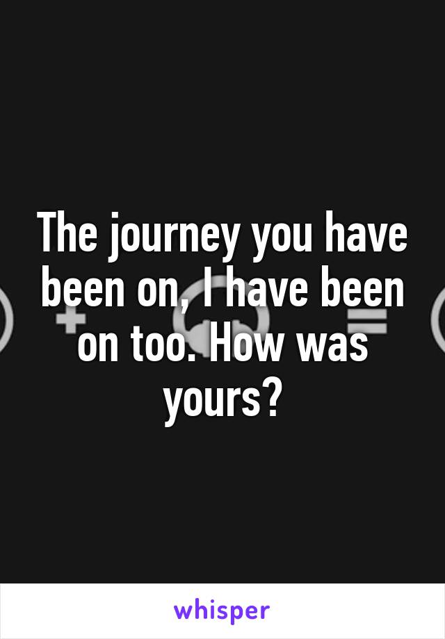The journey you have been on, I have been on too. How was yours?