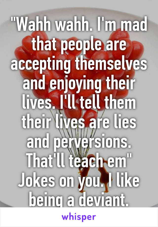 "Wahh wahh. I'm mad that people are accepting themselves and enjoying their lives. I'll tell them their lives are lies and perversions. That'll teach em"
Jokes on you. I like being a deviant.