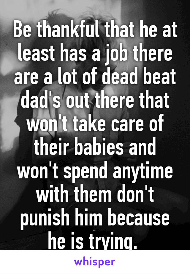 Be thankful that he at least has a job there are a lot of dead beat dad's out there that won't take care of their babies and won't spend anytime with them don't punish him because he is trying. 