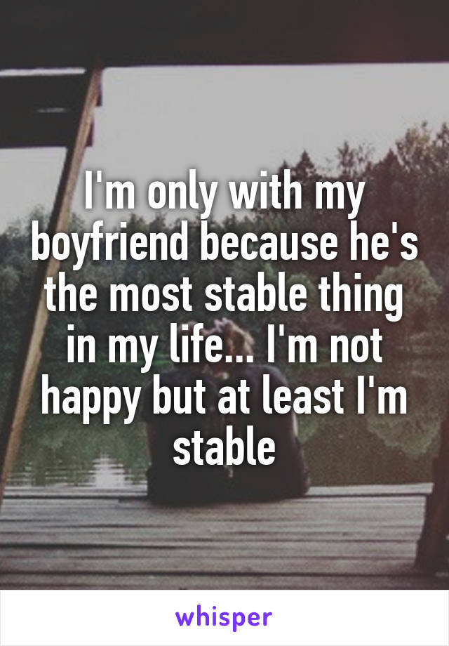 I'm only with my boyfriend because he's the most stable thing in my life... I'm not happy but at least I'm stable