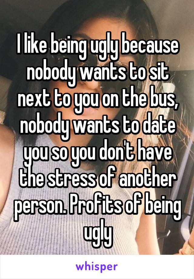 I like being ugly because nobody wants to sit next to you on the bus, nobody wants to date you so you don't have the stress of another person. Profits of being ugly