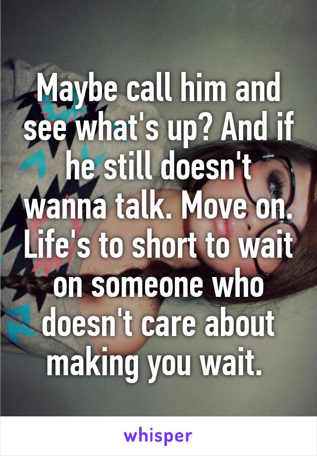 Maybe call him and see what's up? And if he still doesn't wanna talk. Move on. Life's to short to wait on someone who doesn't care about making you wait. 