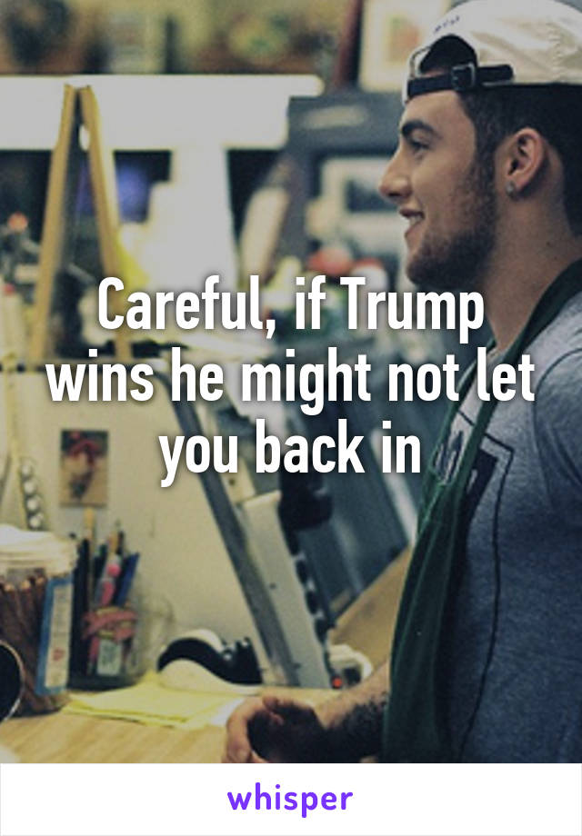 Careful, if Trump wins he might not let you back in
