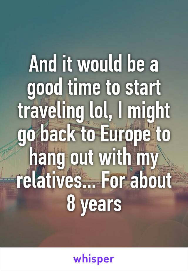 And it would be a good time to start traveling lol, I might go back to Europe to hang out with my relatives... For about 8 years