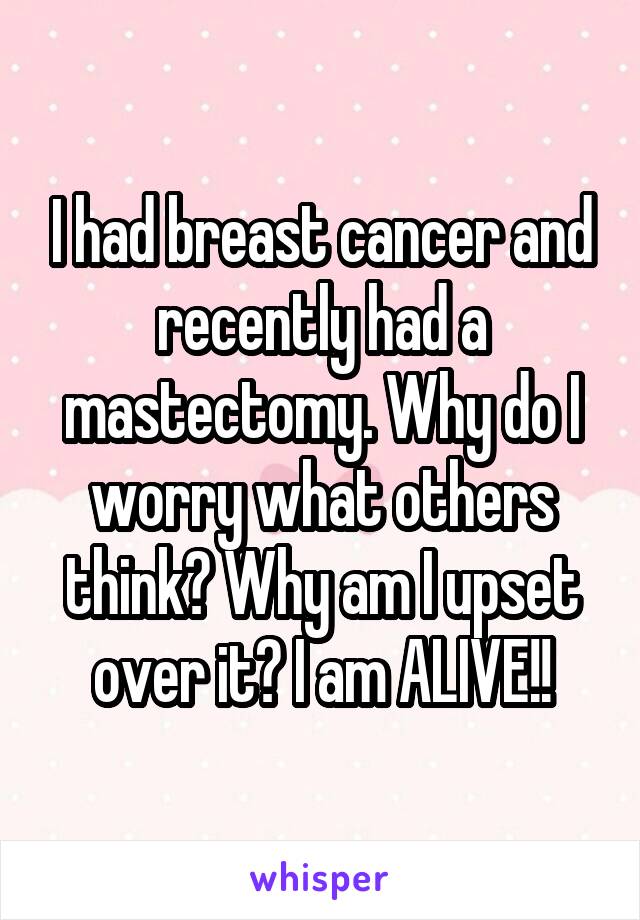 I had breast cancer and recently had a mastectomy. Why do I worry what others think? Why am I upset over it? I am ALIVE!!