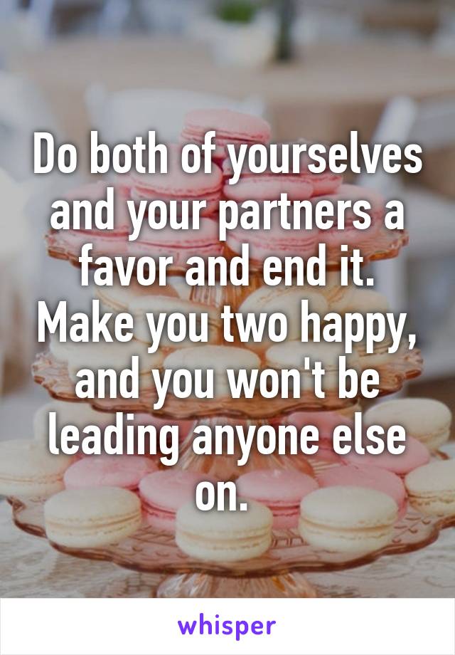 Do both of yourselves and your partners a favor and end it. Make you two happy, and you won't be leading anyone else on. 