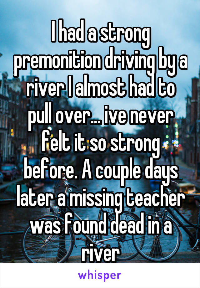I had a strong premonition driving by a river I almost had to pull over... ive never felt it so strong before. A couple days later a missing teacher was found dead in a river