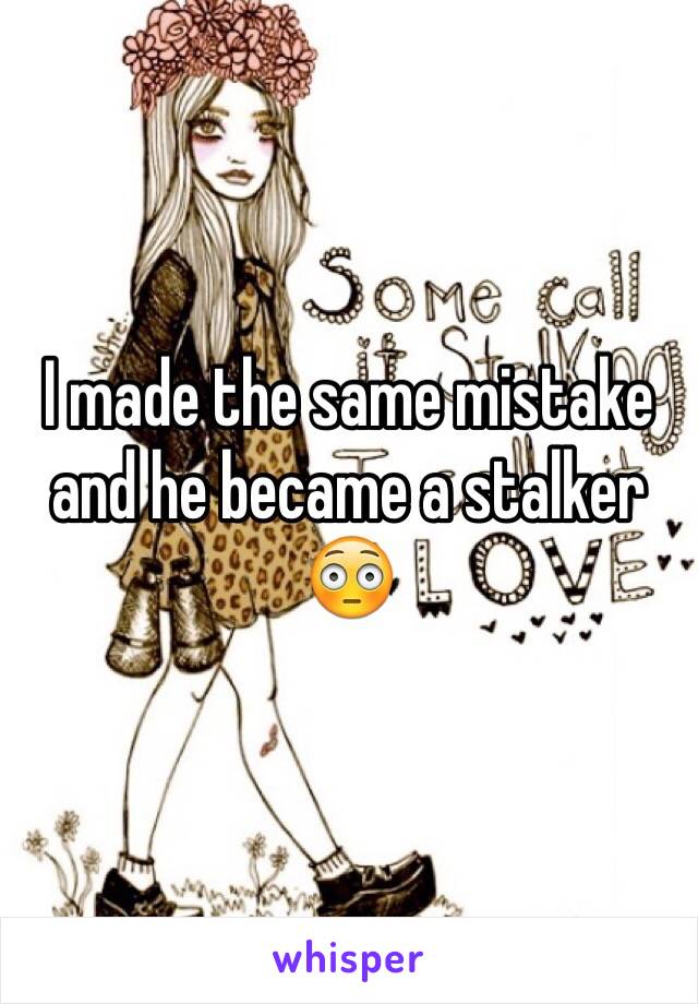 I made the same mistake and he became a stalker 😳