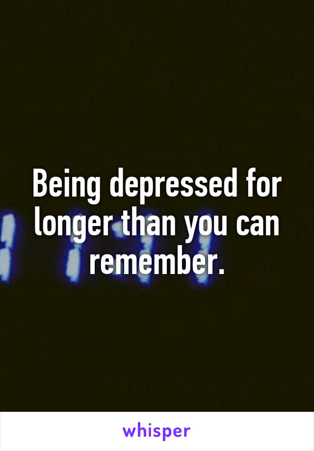 Being depressed for longer than you can remember.