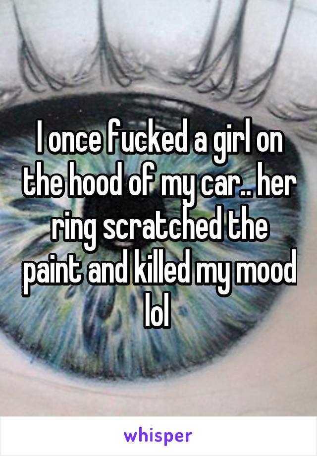 I once fucked a girl on the hood of my car.. her ring scratched the paint and killed my mood lol 
