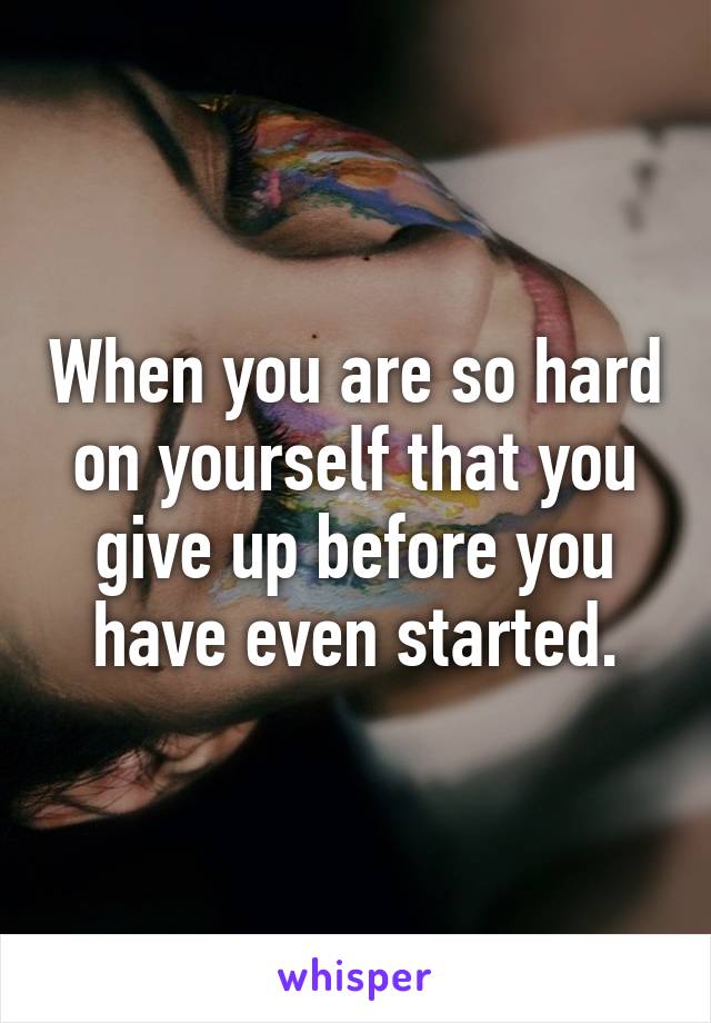 When you are so hard on yourself that you give up before you have even started.