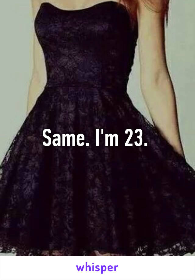 Same. I'm 23. 