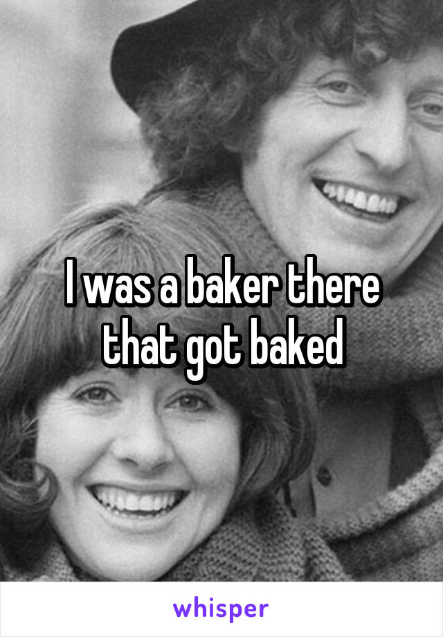 I was a baker there that got baked