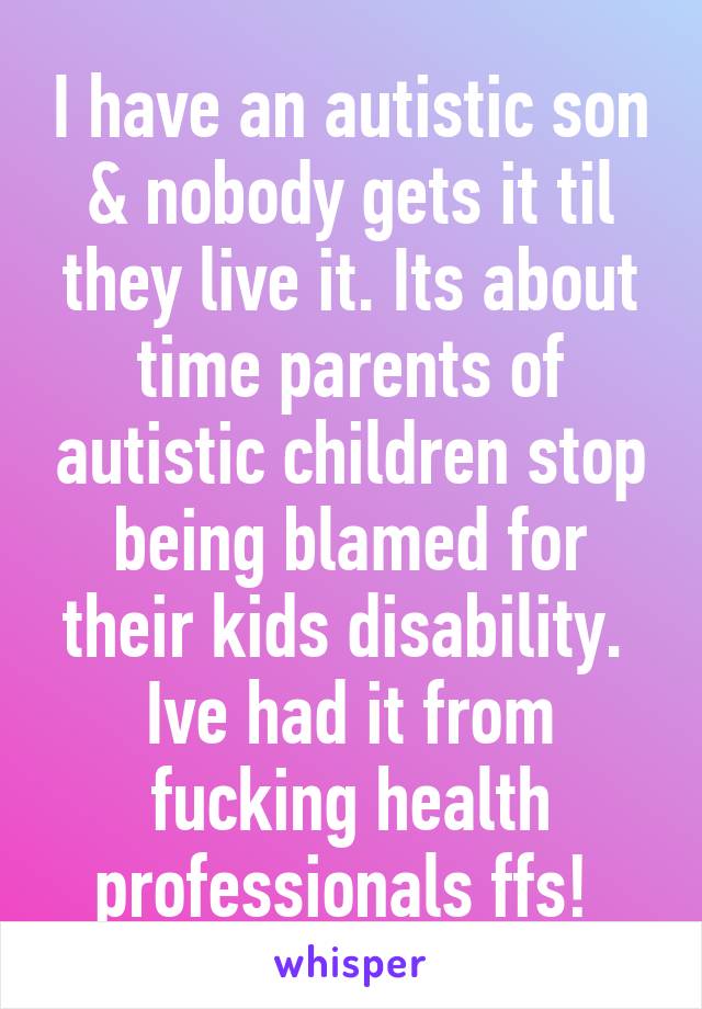 I have an autistic son & nobody gets it til they live it. Its about time parents of autistic children stop being blamed for their kids disability.  Ive had it from fucking health professionals ffs! 