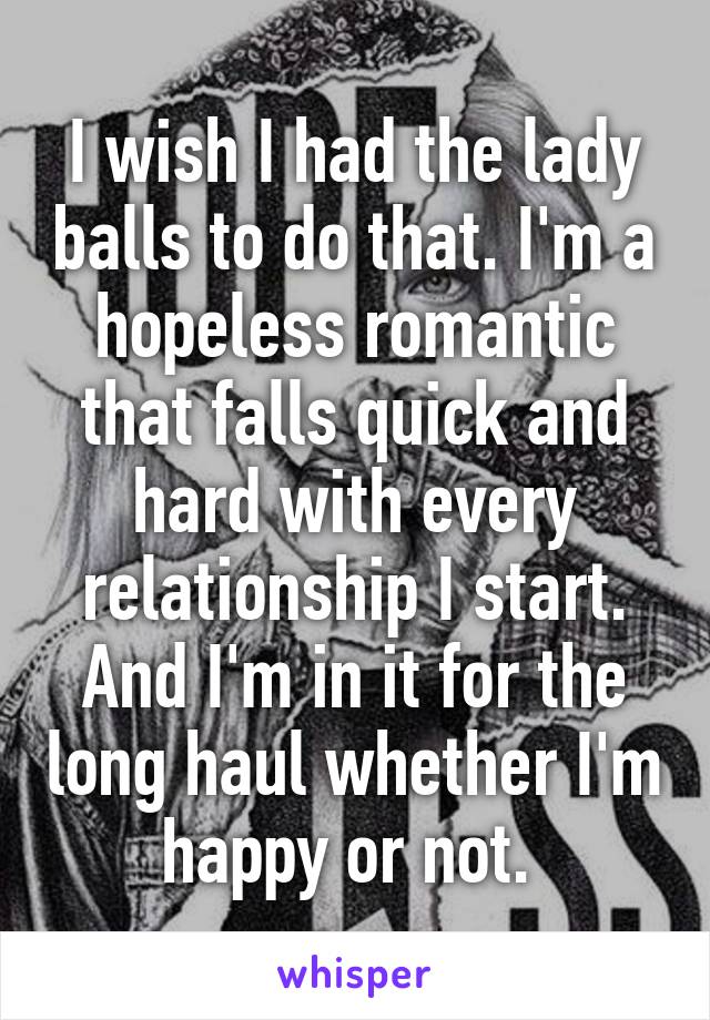 I wish I had the lady balls to do that. I'm a hopeless romantic that falls quick and hard with every relationship I start. And I'm in it for the long haul whether I'm happy or not. 