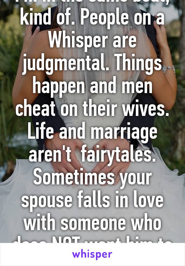 I'm in the same boat, kind of. People on a Whisper are judgmental. Things happen and men cheat on their wives. Life and marriage aren't  fairytales. Sometimes your spouse falls in love with someone who does NOT want him to u