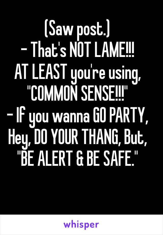 (Saw post.)
- That's NOT LAME!!!
AT LEAST you're using, "COMMON SENSE!!!"
- If you wanna GO PARTY, Hey, DO YOUR THANG, But, "BE ALERT & BE SAFE."