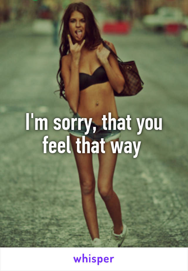 I'm sorry, that you feel that way 