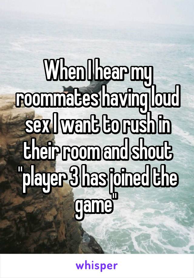 When I hear my roommates having loud sex I want to rush in their room and shout "player 3 has joined the game" 