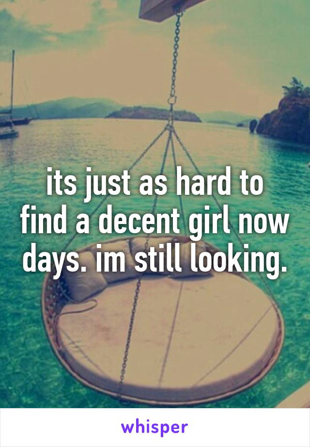 its just as hard to find a decent girl now days. im still looking.