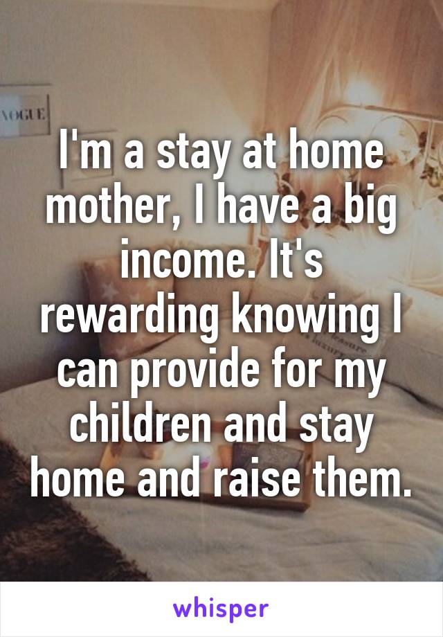 I'm a stay at home mother, I have a big income. It's rewarding knowing I can provide for my children and stay home and raise them.