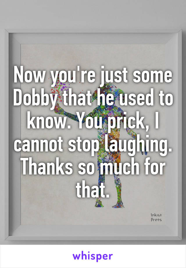 Now you're just some Dobby that he used to know. You prick, I cannot stop laughing. Thanks so much for that.